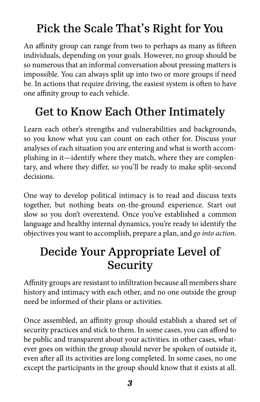 Pick the Scale That's Right for You

‘An affinity group can range from two to perhaps as many as fifteen
individuals, depending on your goals, However, no group should be
so numerous that an informal conversation about pressing matters is.
impossible. You can always split up into two or more groups if need
be. In actions that require driving, the easiest system is often to have
one affinity group to each vehicle.

Get to Know Each Other Intimately

Learn each other's strengths and vulnerabilities and backgrounds,
so you know what you can count on each other for. Discuss your
analyses of each situation you are entering and what is worth accom-
plishing in it—identify where they match, where they are complen-
tary, and where they differ, so you'll be ready to make split-second
decisions.

One way to develop political intimacy is to read and discuss texts
together, but nothing beats on-the-ground experience. Start out
slow so you don't overextend. Once you've established a common
Ianguage and healthy internal dynamics, you're ready to identify the
objectives you want to accomplish, prepare a plan, and go into action.

Decide Your Appropriate Level of
Security
Affinity groups are resistant to infiltration because all members share

history and intimacy with each other, and no one outside the group
need be informed of their plans or activities.

 

Once assembled, an affinity group should establish a shared set of
security practices and stick to them. In some cases, you can afford to
be public and transparent about your activities. in other cases, what-
ever goes on within the group should never be spoken of outside it,
even after all its activities are long completed. In some cases, no one
except the participants in the group should know that it exists at all

3
